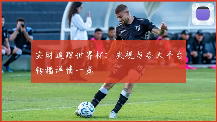 实时追踪世界杯：央视与各大平台转播详情一览
