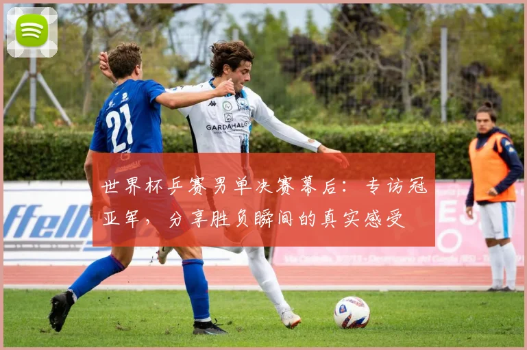 世界杯乒赛男单决赛幕后：专访冠亚军，分享胜负瞬间的真实感受