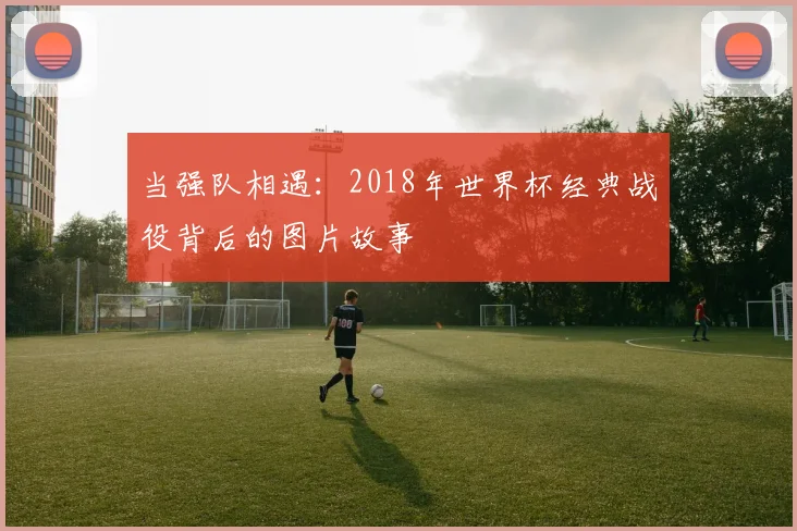 当强队相遇：2018年世界杯经典战役背后的图片故事
